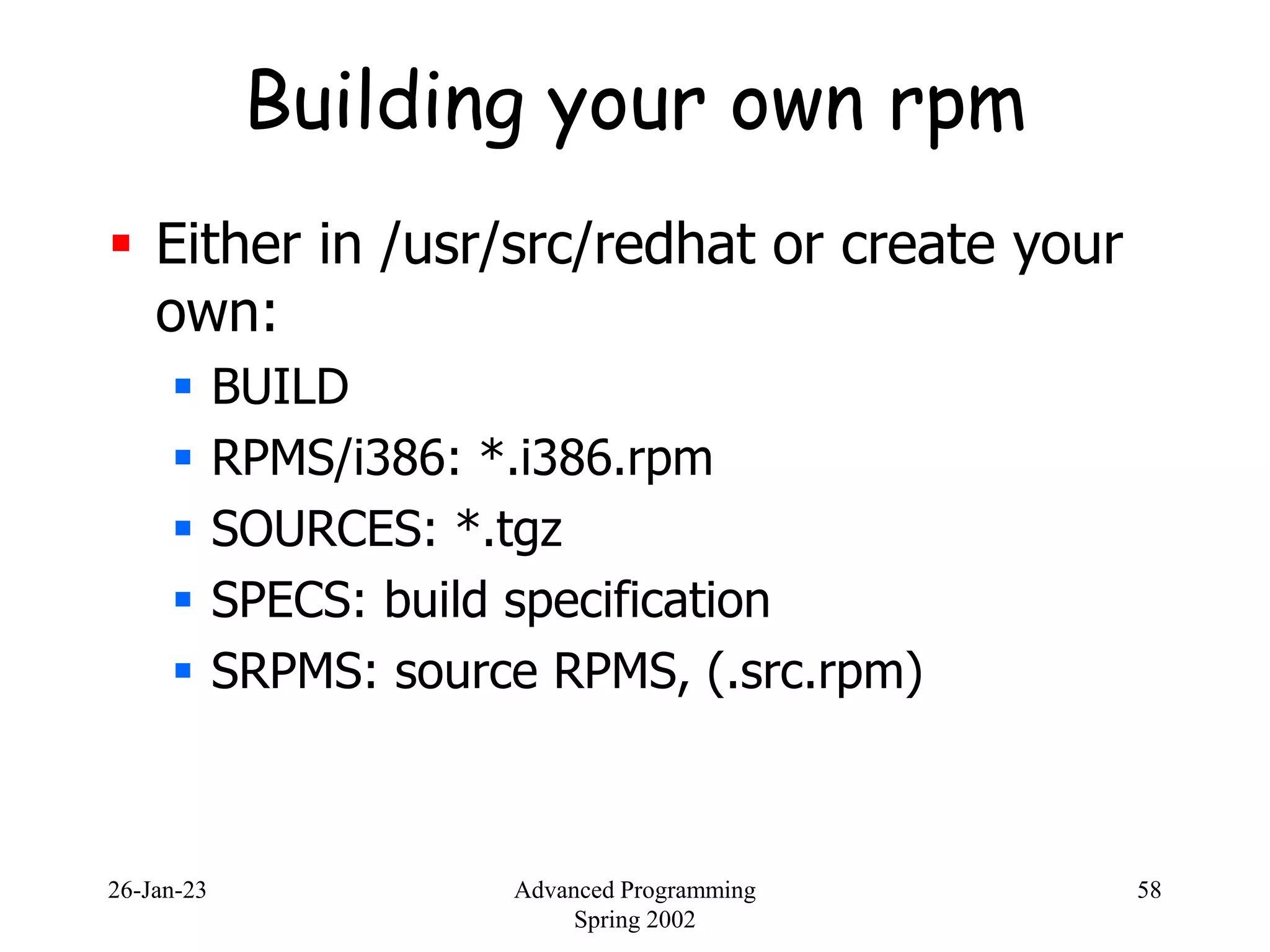 26-Jan-23 Advanced Programming
Spring 2002
58
Building your own rpm
 Either in /usr/src/redhat or create your
own:
 BUILD
 RPMS/i386: *.i386.rpm
 SOURCES: *.tgz
 SPECS: build specification
 SRPMS: source RPMS, (.src.rpm)
 