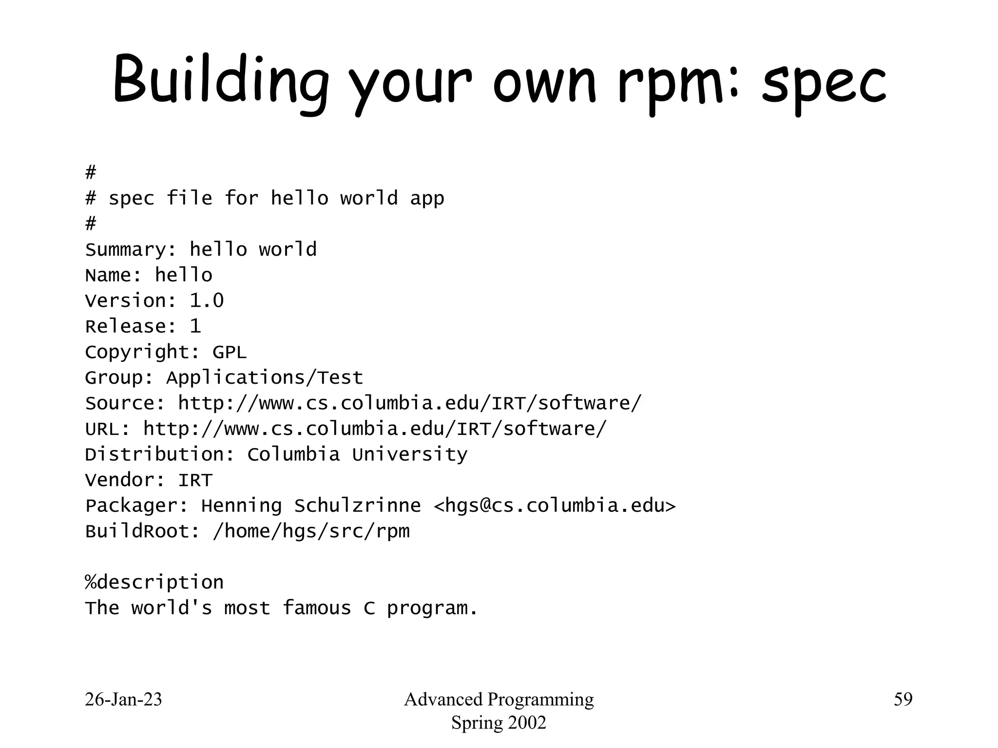 26-Jan-23 Advanced Programming
Spring 2002
59
Building your own rpm: spec
#
# spec file for hello world app
#
Summary: hello world
Name: hello
Version: 1.0
Release: 1
Copyright: GPL
Group: Applications/Test
Source: http://www.cs.columbia.edu/IRT/software/
URL: http://www.cs.columbia.edu/IRT/software/
Distribution: Columbia University
Vendor: IRT
Packager: Henning Schulzrinne <hgs@cs.columbia.edu>
BuildRoot: /home/hgs/src/rpm
%description
The world's most famous C program.
 