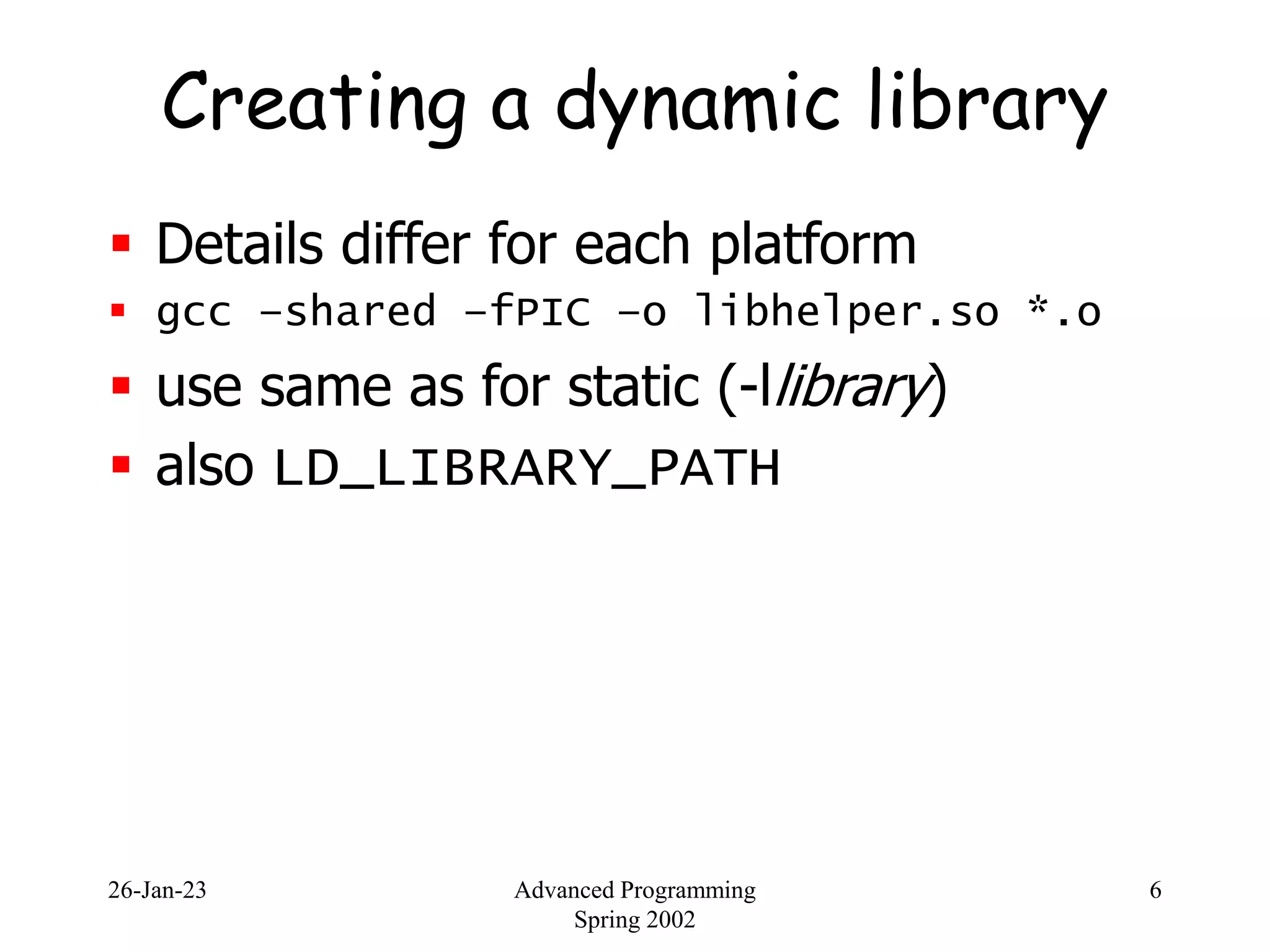 26-Jan-23 Advanced Programming
Spring 2002
6
Creating a dynamic library
 Details differ for each platform
 gcc –shared –fPIC –o libhelper.so *.o
 use same as for static (-llibrary)
 also LD_LIBRARY_PATH
 