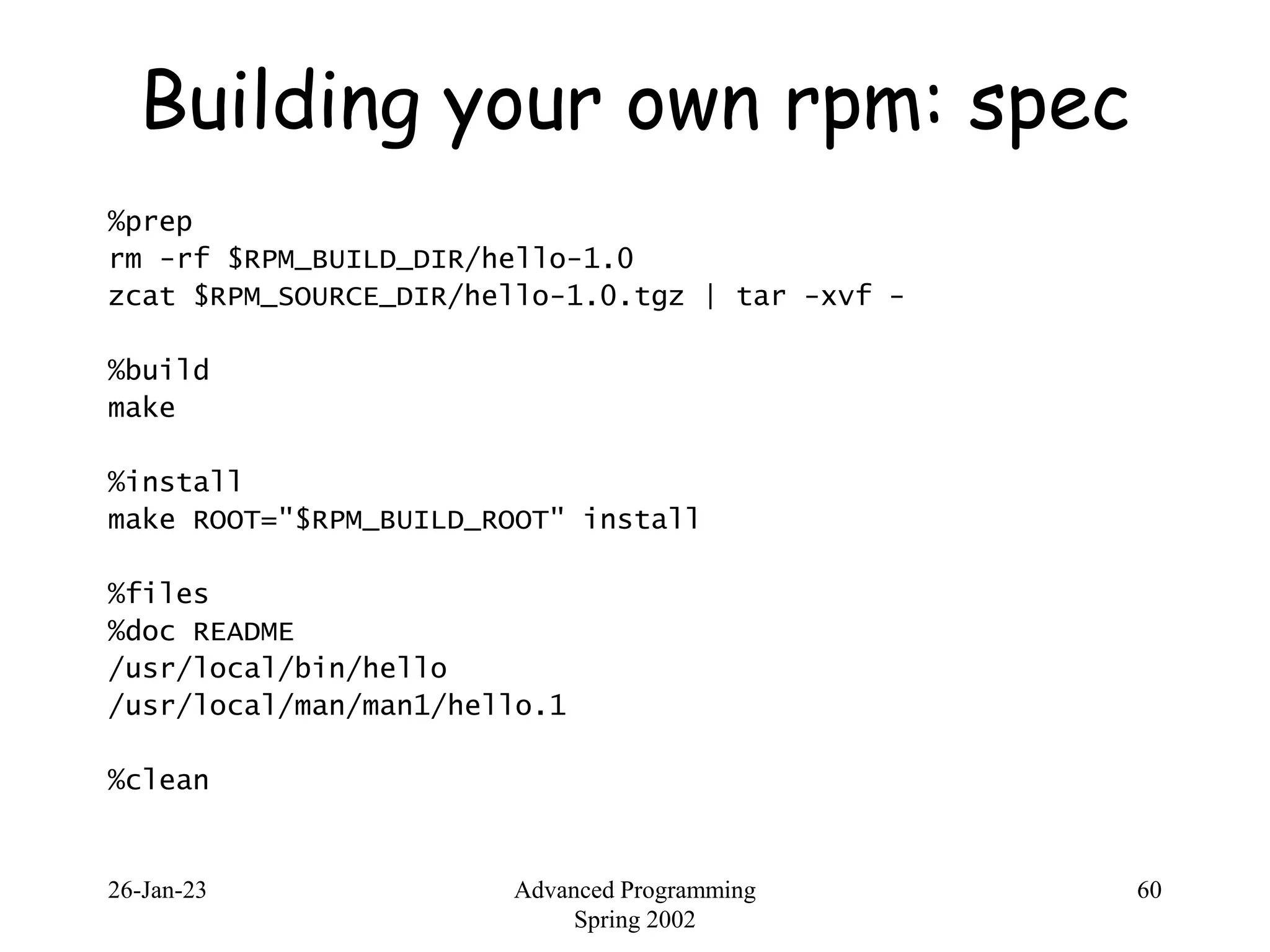 26-Jan-23 Advanced Programming
Spring 2002
60
Building your own rpm: spec
%prep
rm -rf $RPM_BUILD_DIR/hello-1.0
zcat $RPM_SOURCE_DIR/hello-1.0.tgz | tar -xvf -
%build
make
%install
make ROOT="$RPM_BUILD_ROOT" install
%files
%doc README
/usr/local/bin/hello
/usr/local/man/man1/hello.1
%clean
 