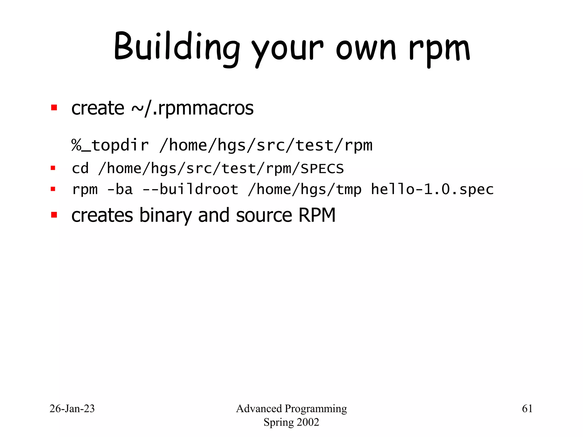 26-Jan-23 Advanced Programming
Spring 2002
61
Building your own rpm
 create ~/.rpmmacros
%_topdir /home/hgs/src/test/rpm
 cd /home/hgs/src/test/rpm/SPECS
 rpm -ba --buildroot /home/hgs/tmp hello-1.0.spec
 creates binary and source RPM
 