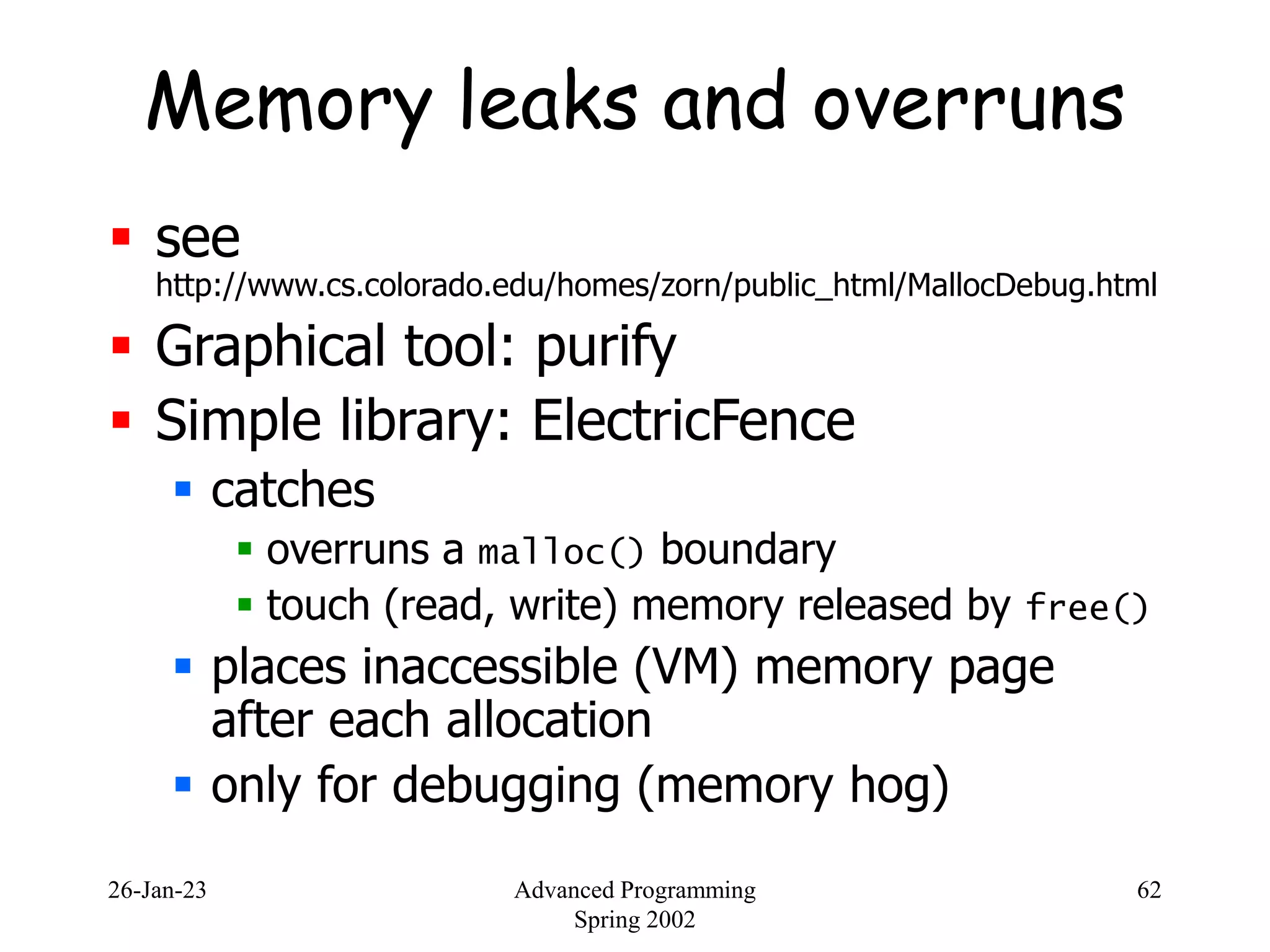26-Jan-23 Advanced Programming
Spring 2002
62
Memory leaks and overruns
 see
http://www.cs.colorado.edu/homes/zorn/public_html/MallocDebug.html
 Graphical tool: purify
 Simple library: ElectricFence
 catches
 overruns a malloc() boundary
 touch (read, write) memory released by free()
 places inaccessible (VM) memory page
after each allocation
 only for debugging (memory hog)
 