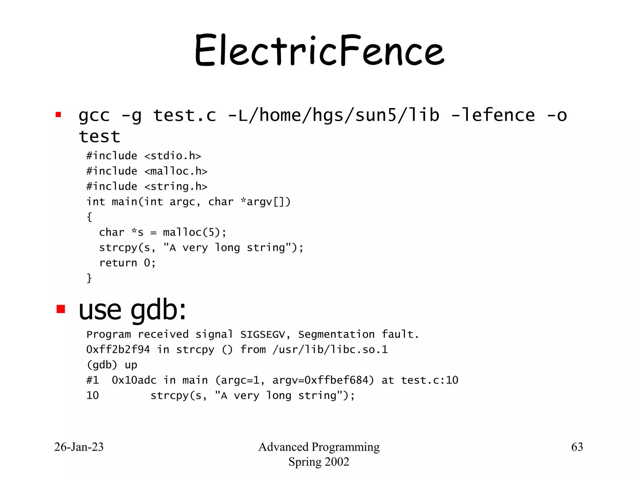 26-Jan-23 Advanced Programming
Spring 2002
63
ElectricFence
 gcc -g test.c -L/home/hgs/sun5/lib -lefence -o
test
#include <stdio.h>
#include <malloc.h>
#include <string.h>
int main(int argc, char *argv[])
{
char *s = malloc(5);
strcpy(s, "A very long string");
return 0;
}
 use gdb:
Program received signal SIGSEGV, Segmentation fault.
0xff2b2f94 in strcpy () from /usr/lib/libc.so.1
(gdb) up
#1 0x10adc in main (argc=1, argv=0xffbef684) at test.c:10
10 strcpy(s, "A very long string");
 