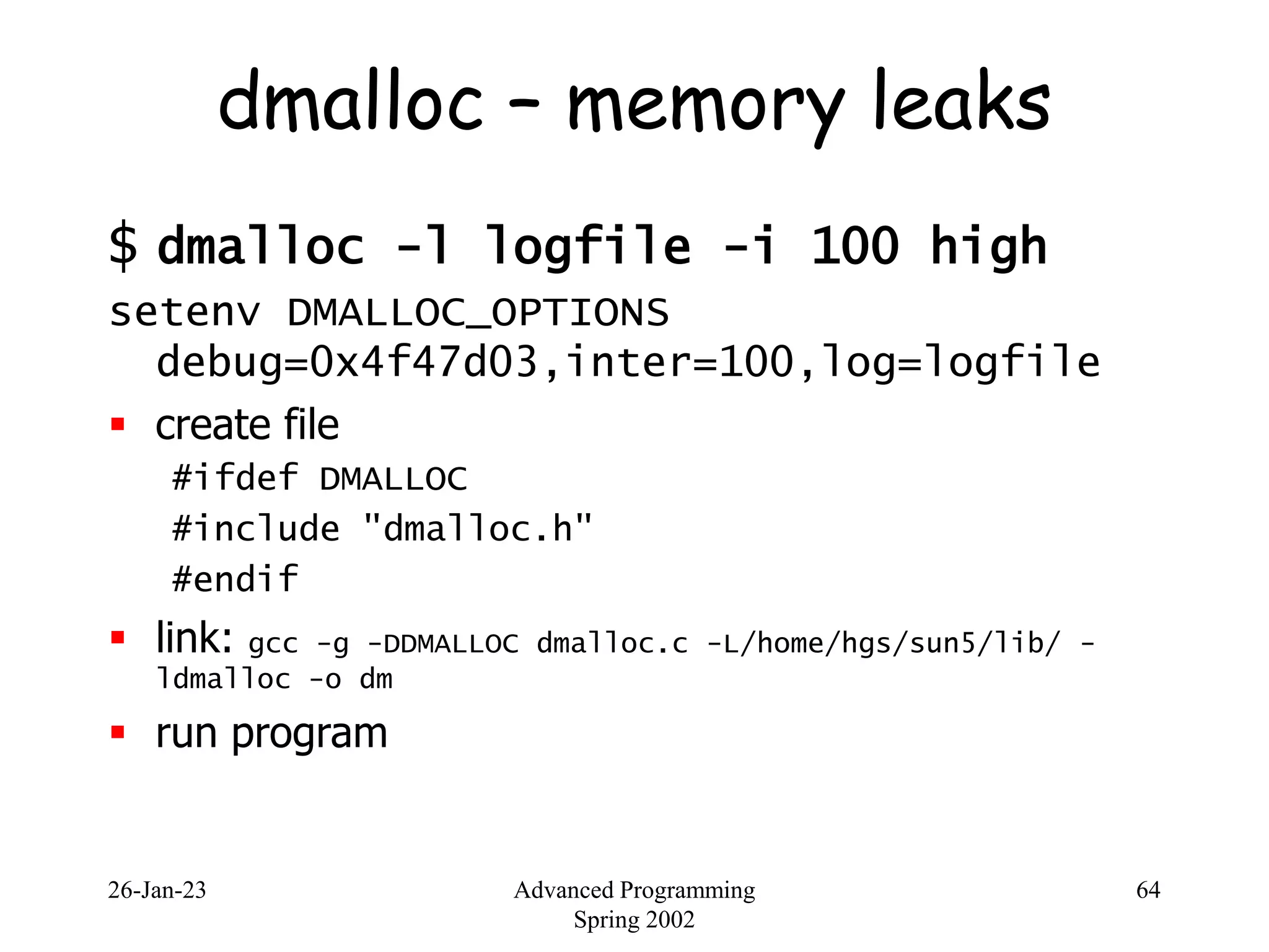 26-Jan-23 Advanced Programming
Spring 2002
64
dmalloc – memory leaks
$ dmalloc -l logfile -i 100 high
setenv DMALLOC_OPTIONS
debug=0x4f47d03,inter=100,log=logfile
 create file
#ifdef DMALLOC
#include "dmalloc.h"
#endif
 link: gcc -g -DDMALLOC dmalloc.c -L/home/hgs/sun5/lib/ -
ldmalloc -o dm
 run program
 