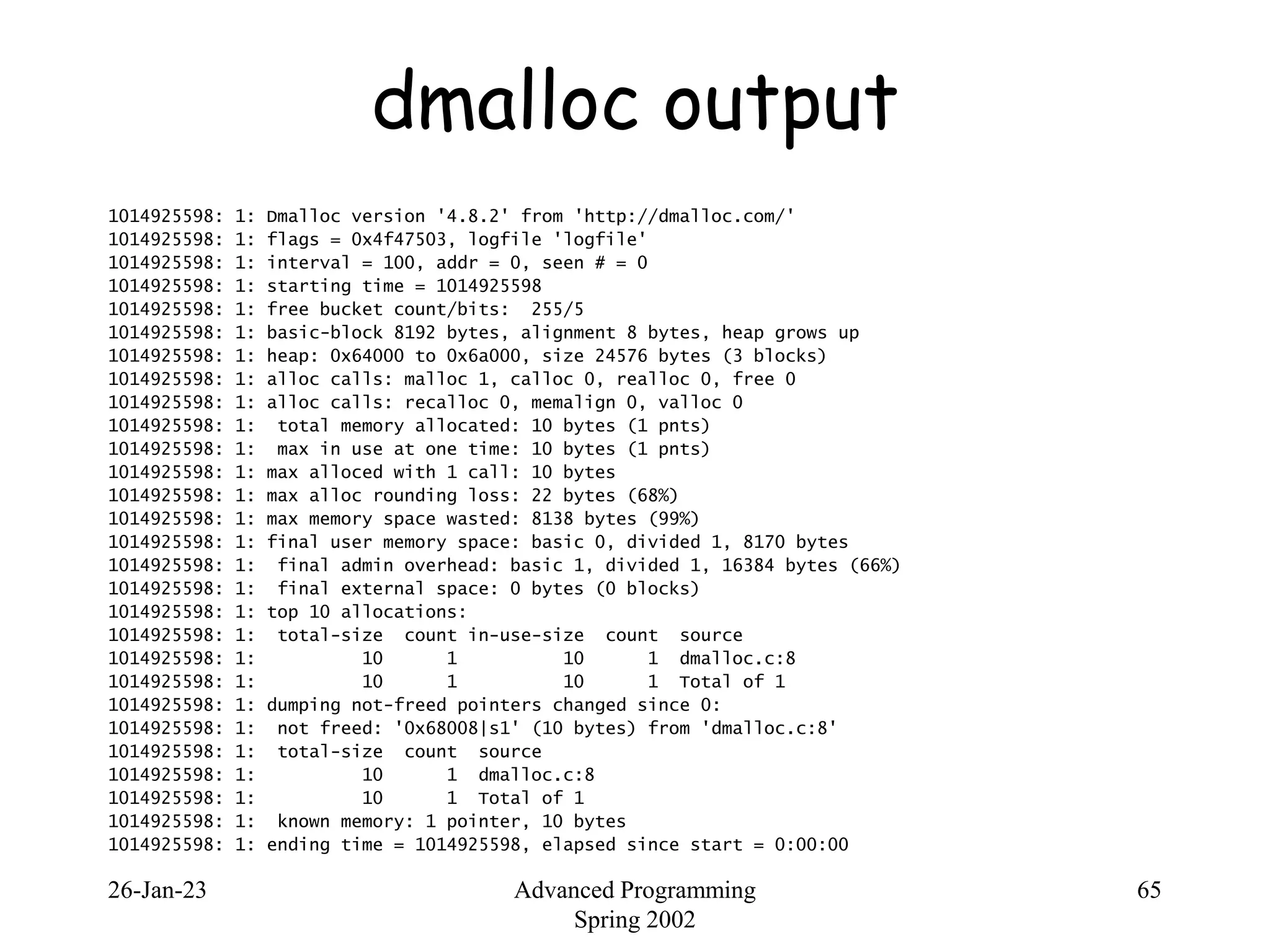 26-Jan-23 Advanced Programming
Spring 2002
65
dmalloc output
1014925598: 1: Dmalloc version '4.8.2' from 'http://dmalloc.com/'
1014925598: 1: flags = 0x4f47503, logfile 'logfile'
1014925598: 1: interval = 100, addr = 0, seen # = 0
1014925598: 1: starting time = 1014925598
1014925598: 1: free bucket count/bits: 255/5
1014925598: 1: basic-block 8192 bytes, alignment 8 bytes, heap grows up
1014925598: 1: heap: 0x64000 to 0x6a000, size 24576 bytes (3 blocks)
1014925598: 1: alloc calls: malloc 1, calloc 0, realloc 0, free 0
1014925598: 1: alloc calls: recalloc 0, memalign 0, valloc 0
1014925598: 1: total memory allocated: 10 bytes (1 pnts)
1014925598: 1: max in use at one time: 10 bytes (1 pnts)
1014925598: 1: max alloced with 1 call: 10 bytes
1014925598: 1: max alloc rounding loss: 22 bytes (68%)
1014925598: 1: max memory space wasted: 8138 bytes (99%)
1014925598: 1: final user memory space: basic 0, divided 1, 8170 bytes
1014925598: 1: final admin overhead: basic 1, divided 1, 16384 bytes (66%)
1014925598: 1: final external space: 0 bytes (0 blocks)
1014925598: 1: top 10 allocations:
1014925598: 1: total-size count in-use-size count source
1014925598: 1: 10 1 10 1 dmalloc.c:8
1014925598: 1: 10 1 10 1 Total of 1
1014925598: 1: dumping not-freed pointers changed since 0:
1014925598: 1: not freed: '0x68008|s1' (10 bytes) from 'dmalloc.c:8'
1014925598: 1: total-size count source
1014925598: 1: 10 1 dmalloc.c:8
1014925598: 1: 10 1 Total of 1
1014925598: 1: known memory: 1 pointer, 10 bytes
1014925598: 1: ending time = 1014925598, elapsed since start = 0:00:00
 