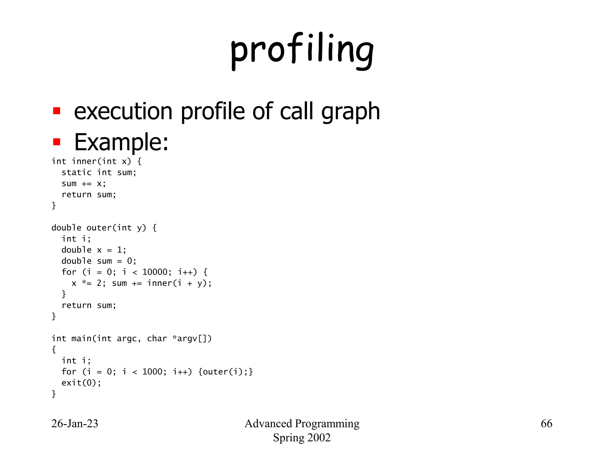 26-Jan-23 Advanced Programming
Spring 2002
66
profiling
 execution profile of call graph
 Example:
int inner(int x) {
static int sum;
sum += x;
return sum;
}
double outer(int y) {
int i;
double x = 1;
double sum = 0;
for (i = 0; i < 10000; i++) {
x *= 2; sum += inner(i + y);
}
return sum;
}
int main(int argc, char *argv[])
{
int i;
for (i = 0; i < 1000; i++) {outer(i);}
exit(0);
}
 