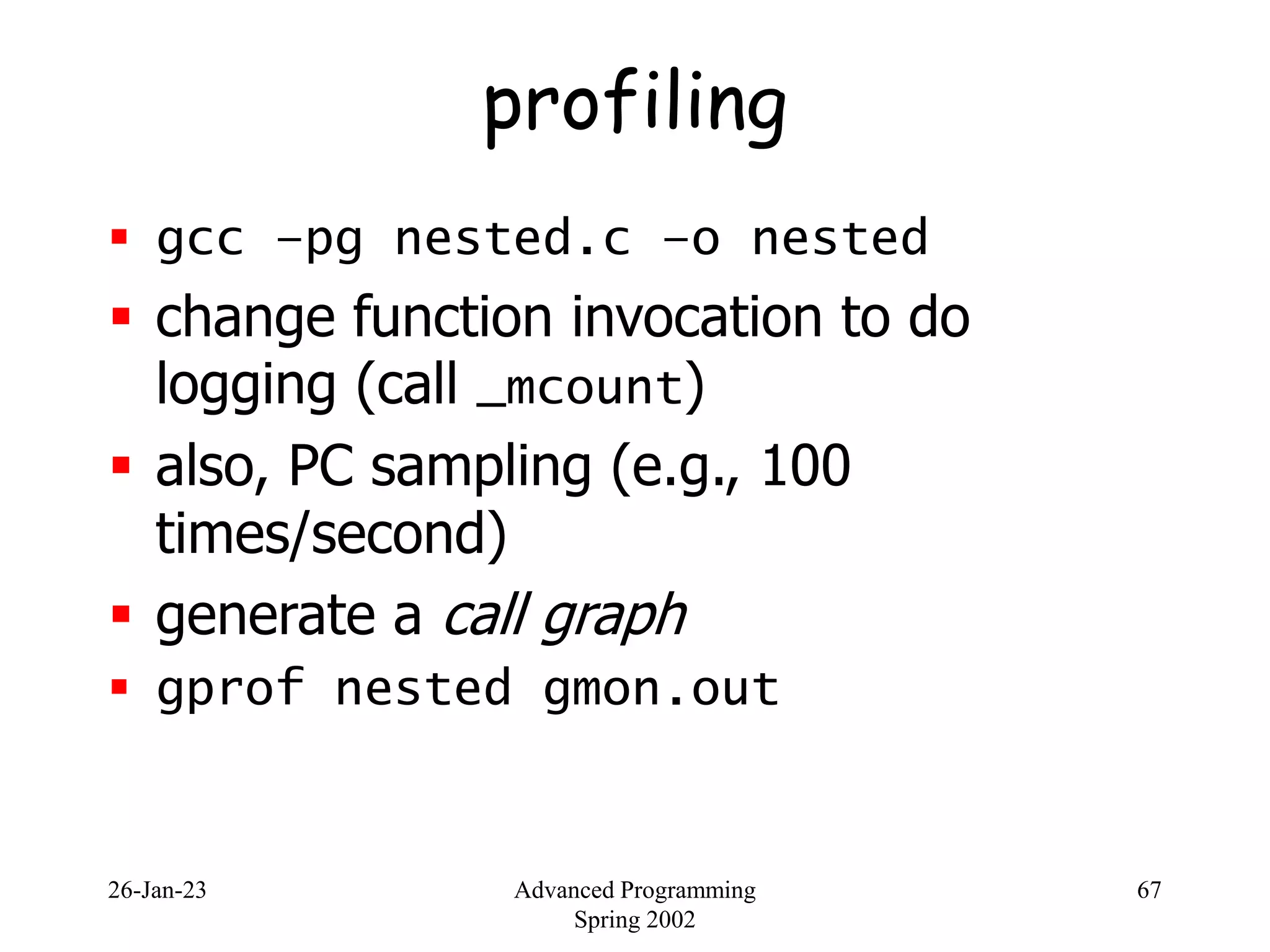 26-Jan-23 Advanced Programming
Spring 2002
67
profiling
 gcc –pg nested.c –o nested
 change function invocation to do
logging (call _mcount)
 also, PC sampling (e.g., 100
times/second)
 generate a call graph
 gprof nested gmon.out
 