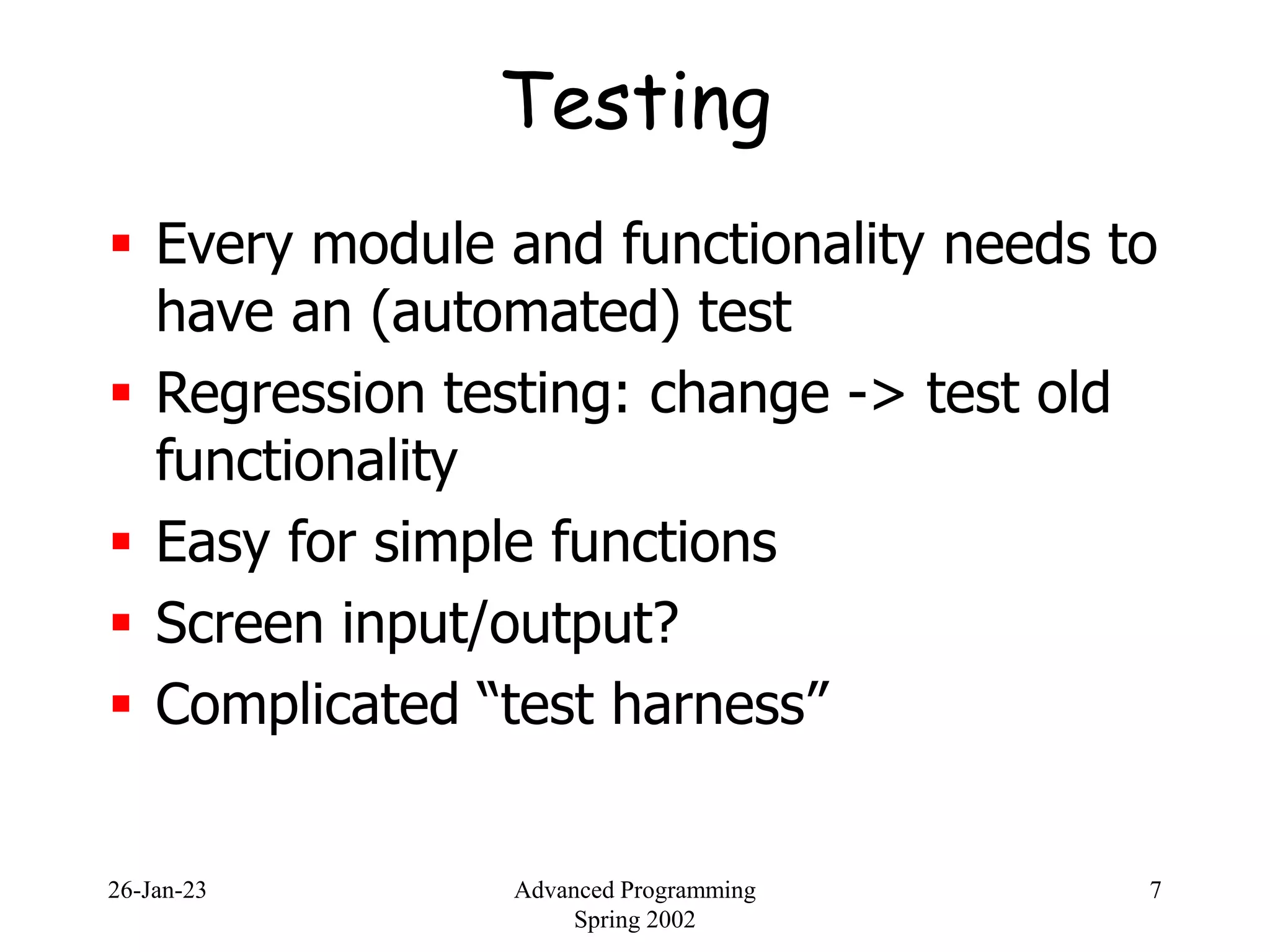 26-Jan-23 Advanced Programming
Spring 2002
7
Testing
 Every module and functionality needs to
have an (automated) test
 Regression testing: change -> test old
functionality
 Easy for simple functions
 Screen input/output?
 Complicated “test harness”
 