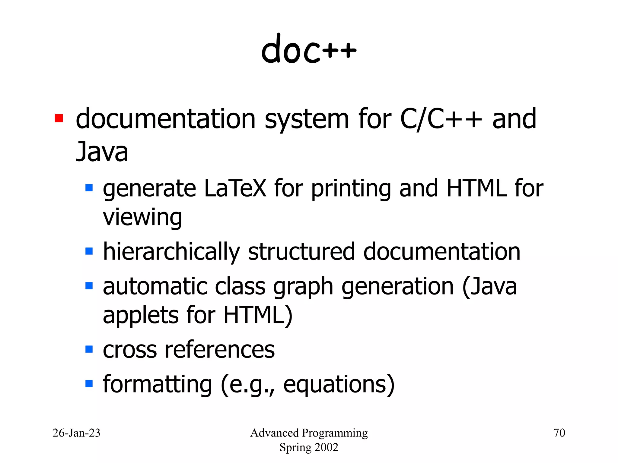 26-Jan-23 Advanced Programming
Spring 2002
70
doc++
 documentation system for C/C++ and
Java
 generate LaTeX for printing and HTML for
viewing
 hierarchically structured documentation
 automatic class graph generation (Java
applets for HTML)
 cross references
 formatting (e.g., equations)
 