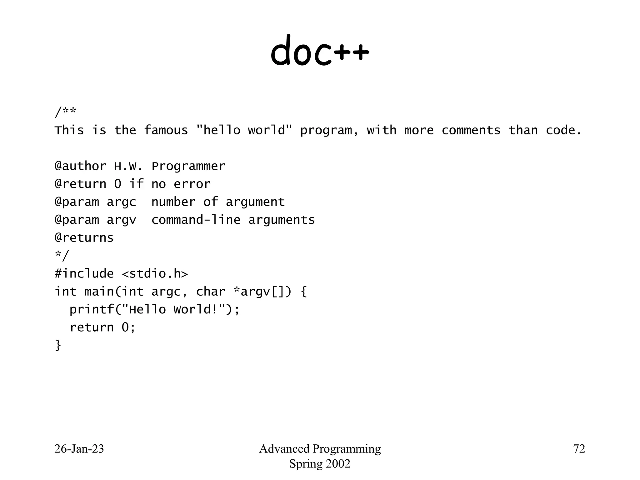 26-Jan-23 Advanced Programming
Spring 2002
72
doc++
/**
This is the famous "hello world" program, with more comments than code.
@author H.W. Programmer
@return 0 if no error
@param argc number of argument
@param argv command-line arguments
@returns
*/
#include <stdio.h>
int main(int argc, char *argv[]) {
printf("Hello World!");
return 0;
}
 