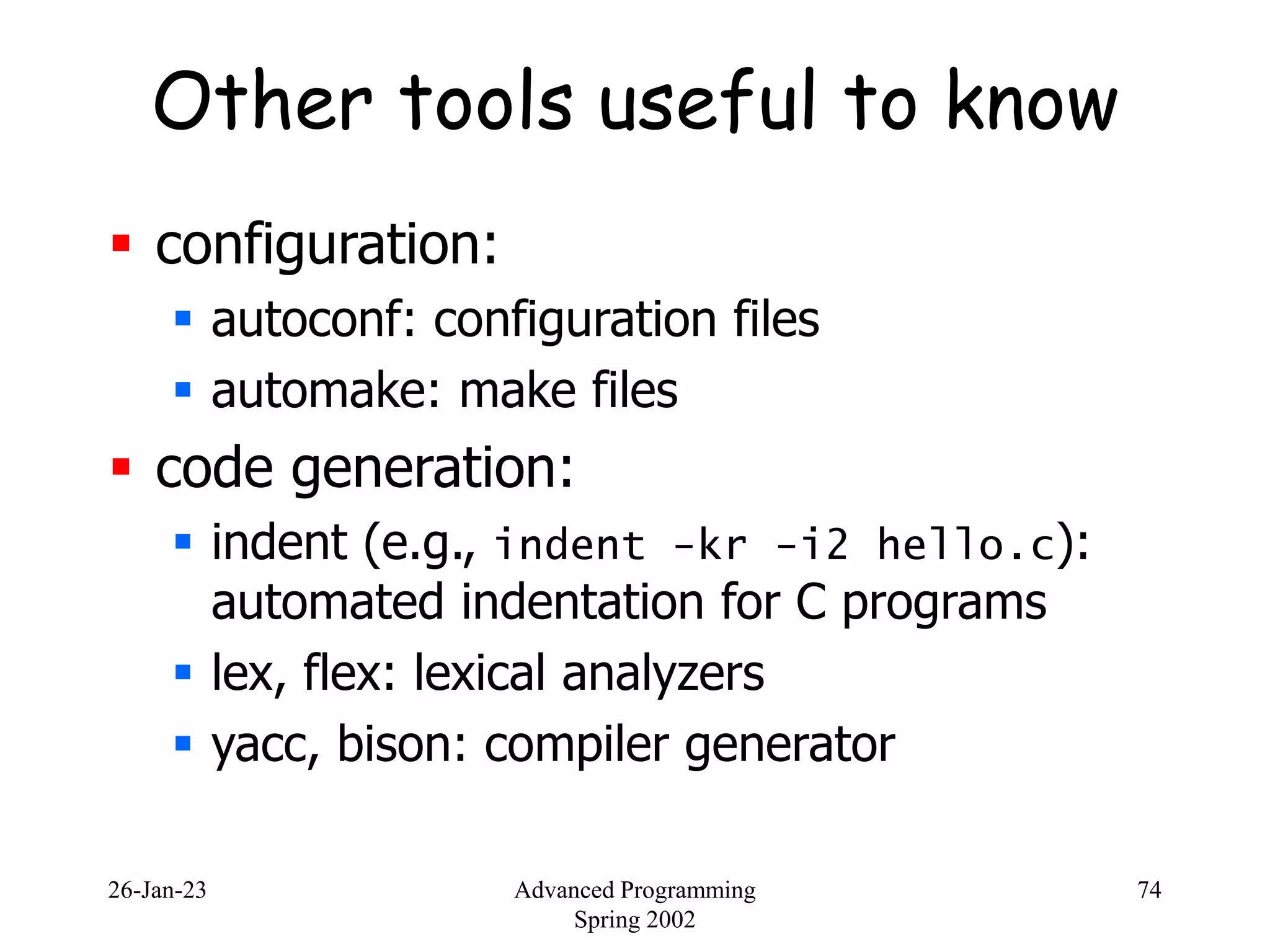 26-Jan-23 Advanced Programming
Spring 2002
74
Other tools useful to know
 configuration:
 autoconf: configuration files
 automake: make files
 code generation:
 indent (e.g., indent -kr -i2 hello.c):
automated indentation for C programs
 lex, flex: lexical analyzers
 yacc, bison: compiler generator
 