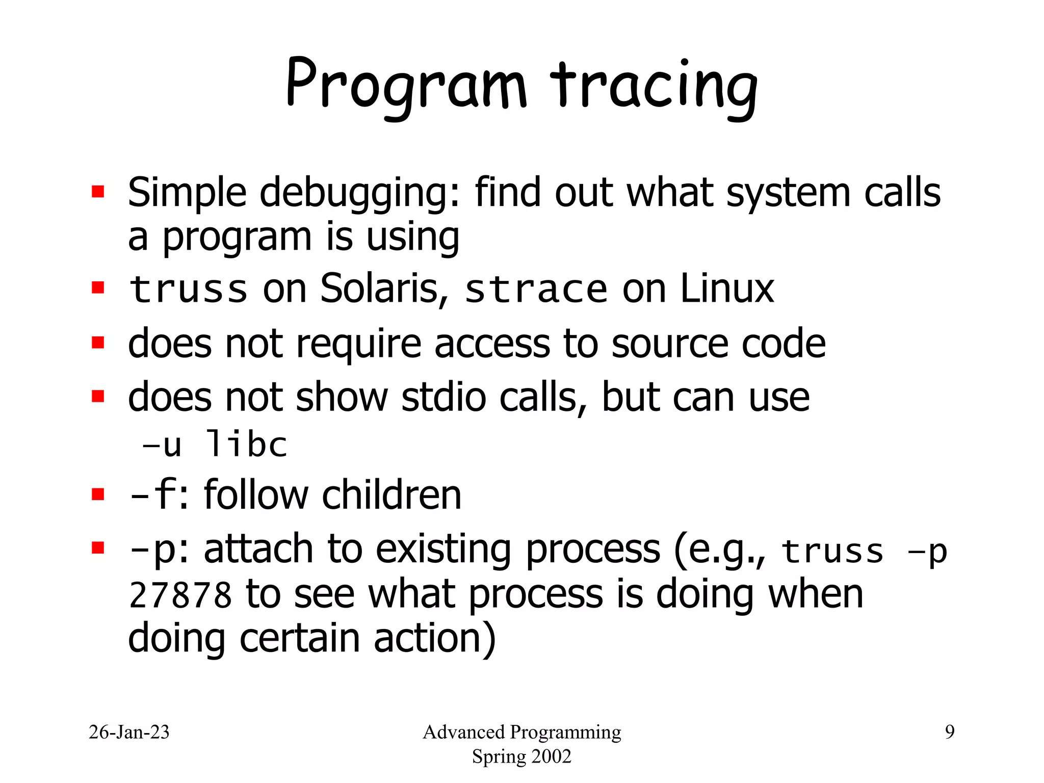 26-Jan-23 Advanced Programming
Spring 2002
9
Program tracing
 Simple debugging: find out what system calls
a program is using
 truss on Solaris, strace on Linux
 does not require access to source code
 does not show stdio calls, but can use
–u libc
 -f: follow children
 -p: attach to existing process (e.g., truss –p
27878 to see what process is doing when
doing certain action)
 
