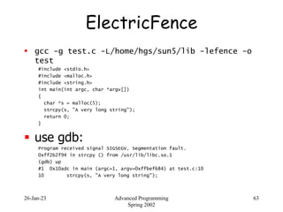 26-Jan-23 Advanced Programming
Spring 2002
63
ElectricFence
 gcc -g test.c -L/home/hgs/sun5/lib -lefence -o
test
#include...