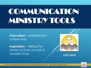 We are ambassadors for Christ, as if God were appealing through us. – New Ways of Being Church…
COMMUNICATION
MINISTRY TOOLS
Innovation – presenting in
a fresh way
Inspiration – telling the
stories of God at work in
people's lives CSCC 2018
 