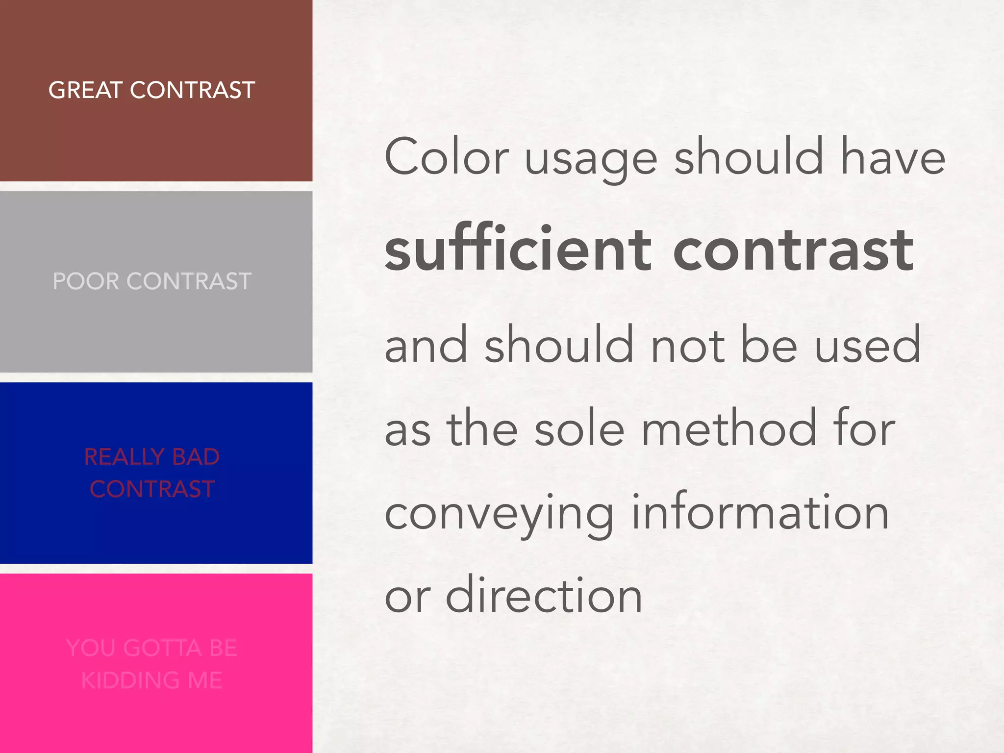Color usage should have  
sufﬁcient contrast
and should not be used
as the sole method for
conveying information
or direction
Minimum: 4.5:1
GREAT CONTRAST 
8.47:1
REALLY BAD
CONTRAST
2.63:1
YOU GOTTA BE
KIDDING ME
1.63:1
POOR CONTRAST
3.5:1
 