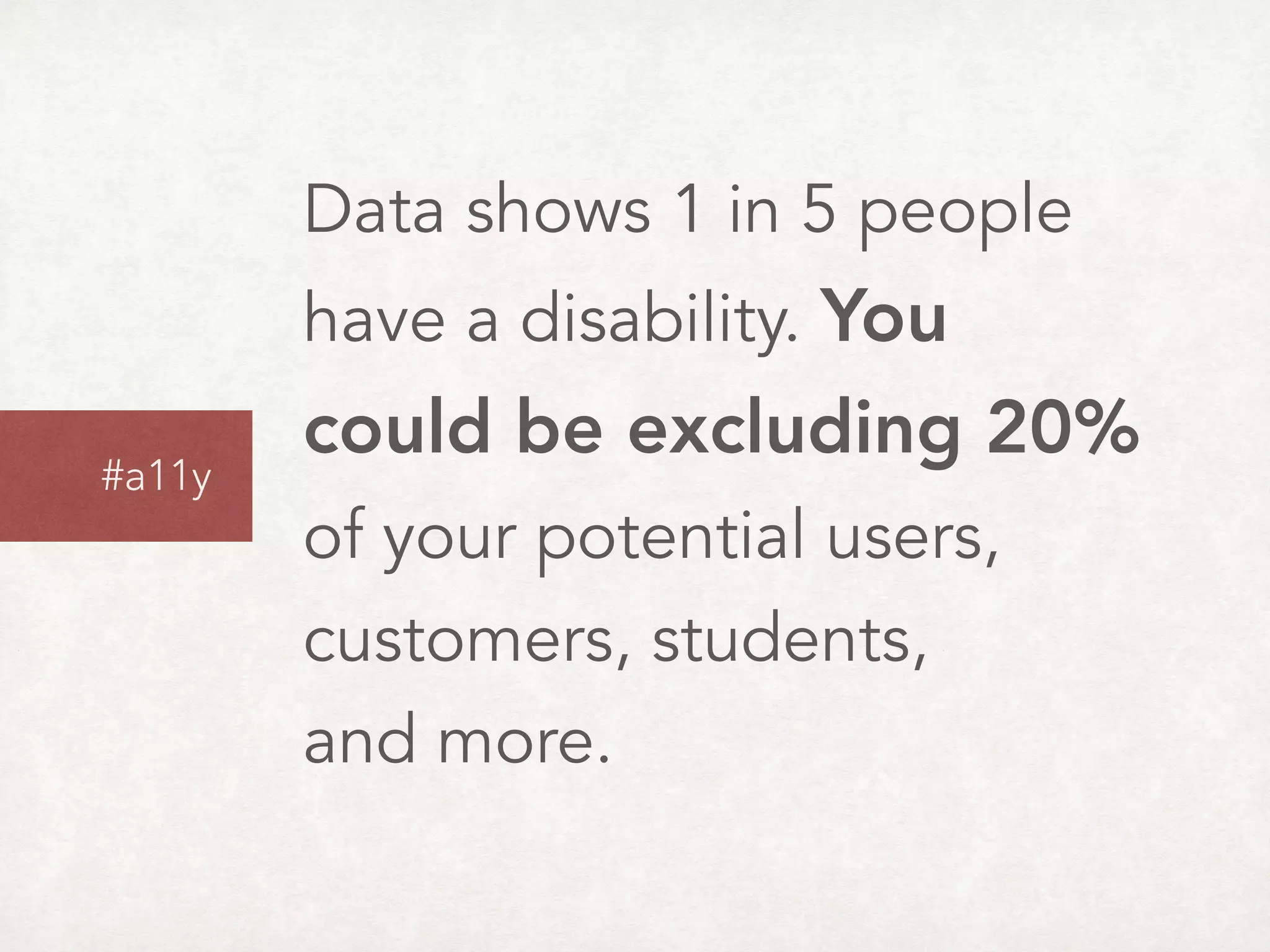 Data shows 1 in 5 people
have a disability. You
could be excluding 20%  
of your potential users,  
customers, students,  
and more.
#a11y
 