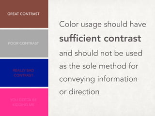 Color usage should have  
sufﬁcient contrast
and should not be used
as the sole method for
conveying information
or direction
Minimum: 4.5:1
GREAT CONTRAST 
8.47:1
REALLY BAD
CONTRAST
2.63:1
YOU GOTTA BE
KIDDING ME
1.63:1
POOR CONTRAST
3.5:1
 