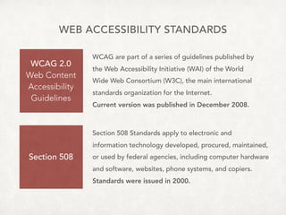 WEB ACCESSIBILITY STANDARDS
WCAG 2.0
Web Content 
Accessibility 
Guidelines
Section 508
WCAG are part of a series of guidelines published by  
the Web Accessibility Initiative (WAI) of the World
Wide Web Consortium (W3C), the main international
standards organization for the Internet.
Current version was published in December 2008.
Section 508 Standards apply to electronic and  
information technology developed, procured, maintained,
or used by federal agencies, including computer hardware
and software, websites, phone systems, and copiers.
Standards were issued in 2000.
 