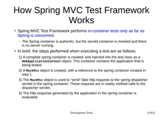 Development Tools 27(62)
How Spring MVC Test Framework
Works
●
Spring MVC Test Framework performs in-container tests only as far as
Spring is concerned.
– The Spring container is authentic, but the servlet container is mocked and there
is no server running.
●
In brief, the steps performed when executing a test are as follows.
1) A complete spring container is created, and injected into the test class as a
WebApplicationContext object. This container contains the application that is
being tested.
2) A MockMvc object is created, with a reference to the spring container created in
step 1.
3) The MockMvc object is used to “send” fake http requests to the spring dispatcher
servlet in the spring container. These requests are in reality method calls to the
dispatcher servlet.
4) The http response generated by the application in the spring conatiner is
evaluated.
 