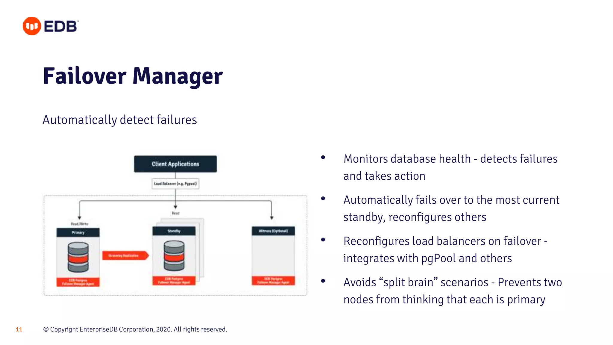 © Copyright EnterpriseDB Corporation, 2020. All rights reserved.11
Failover Manager
Automatically detect failures
• Monitors database health - detects failures
and takes action
• Automatically fails over to the most current
standby, reconfigures others
• Reconfigures load balancers on failover -
integrates with pgPool and others
• Avoids “split brain” scenarios - Prevents two
nodes from thinking that each is primary
 