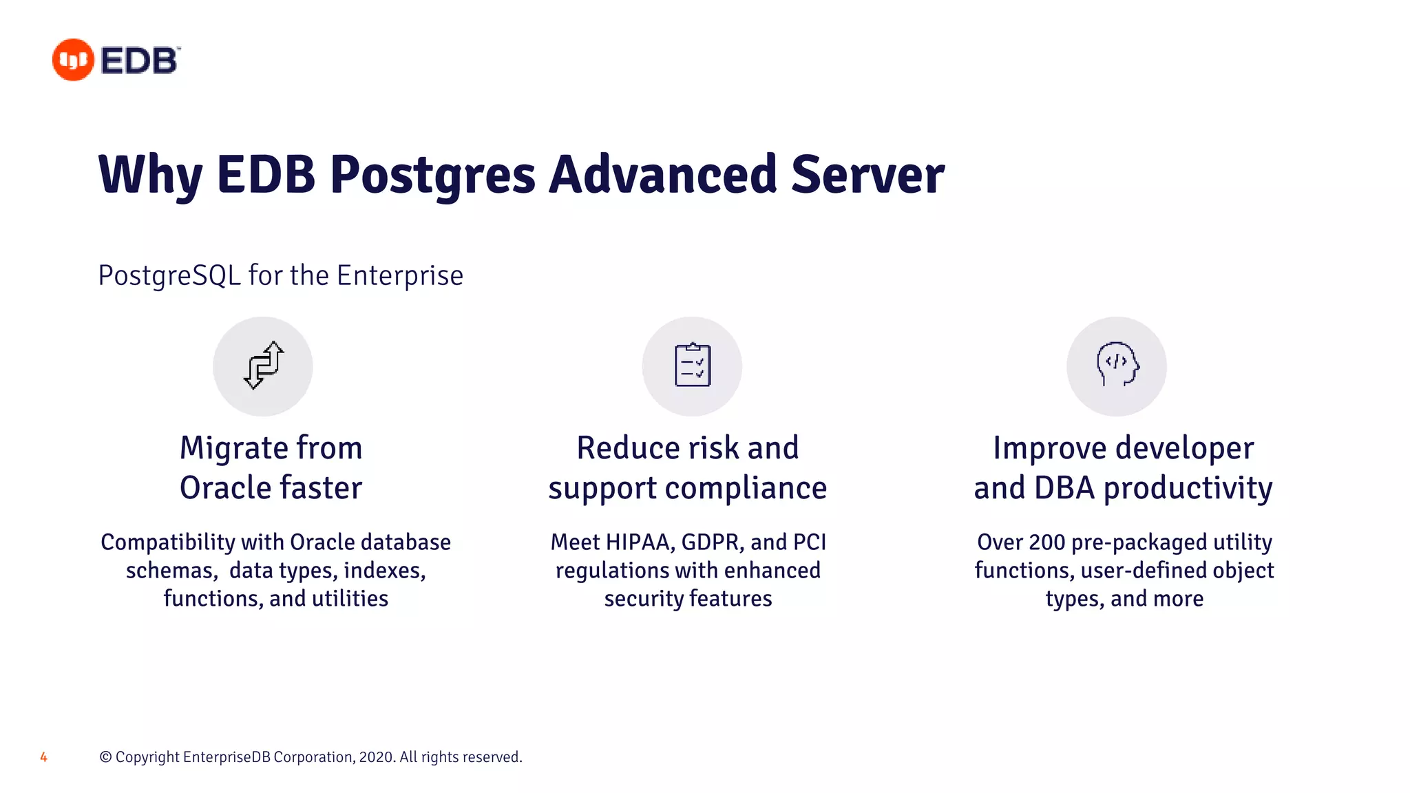 © Copyright EnterpriseDB Corporation, 2020. All rights reserved.4
Migrate from
Oracle faster
Reduce risk and
support compliance
Improve developer
and DBA productivity
Why EDB Postgres Advanced Server
PostgreSQL for the Enterprise
Compatibility with Oracle database
schemas, data types, indexes,
functions, and utilities
Meet HIPAA, GDPR, and PCI
regulations with enhanced
security features
Over 200 pre-packaged utility
functions, user-defined object
types, and more
 
