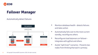 © Copyright EnterpriseDB Corporation, 2020. All rights reserved.11
Failover Manager
Automatically detect failures
• Monitors database health - detects failures
and takes action
• Automatically fails over to the most current
standby, reconfigures others
• Reconfigures load balancers on failover -
integrates with pgPool and others
• Avoids “split brain” scenarios - Prevents two
nodes from thinking that each is primary
 