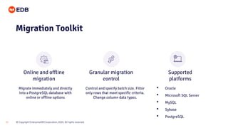 © Copyright EnterpriseDB Corporation, 2020. All rights reserved.17
Migration Toolkit
Migrate immediately and directly
into a PostgreSQL database with
online or offline options
Control and specify batch size. Filter
only rows that meet specific criteria.
Change column data types.
• Oracle
• Microsoft SQL Server
• MySQL
• Sybase
• PostgreSQL
Online and offline
migration
Granular migration
control
Supported
platforms
 