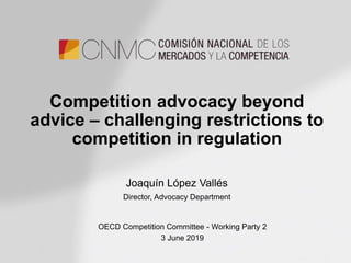 Competition advocacy beyond
advice – challenging restrictions to
competition in regulation
Joaquín López Vallés
Director, Advocacy Department
OECD Competition Committee - Working Party 2
3 June 2019
 