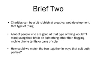 Charities can be a bit rubbish at creative, web development, that type of thing A lot of people who are good at that type of thing wouldn’t mind using their brain on something other than flogging mobile phone tariffs or cans of cola  How could we match the two together in ways that suit both parties? Brief Two 