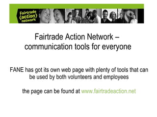 Fairtrade Action Network –  communication tools for everyone FANE has got its own web page with plenty of tools that can be used by both volunteers and employees the page can be found at  www.fairtradeaction.net 