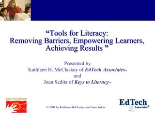 “Tools for Literacy:
Removing Barriers, Empowering Learners,
         Achieving Results ”
                     Presented by
     Kathleen H. McClaskey of EdTech Associates®
                           and
            Joan Sedita of Keys to Literacy™



            © 2008 by Kathleen McClaskey and Joan Sedita
