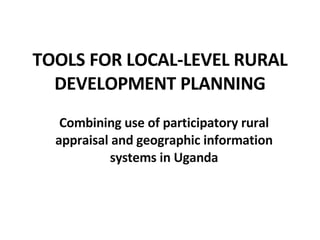 TOOLS FOR LOCAL-LEVEL RURAL DEVELOPMENT PLANNING Combining use of participatory rural appraisal and geographic information systems in Uganda 