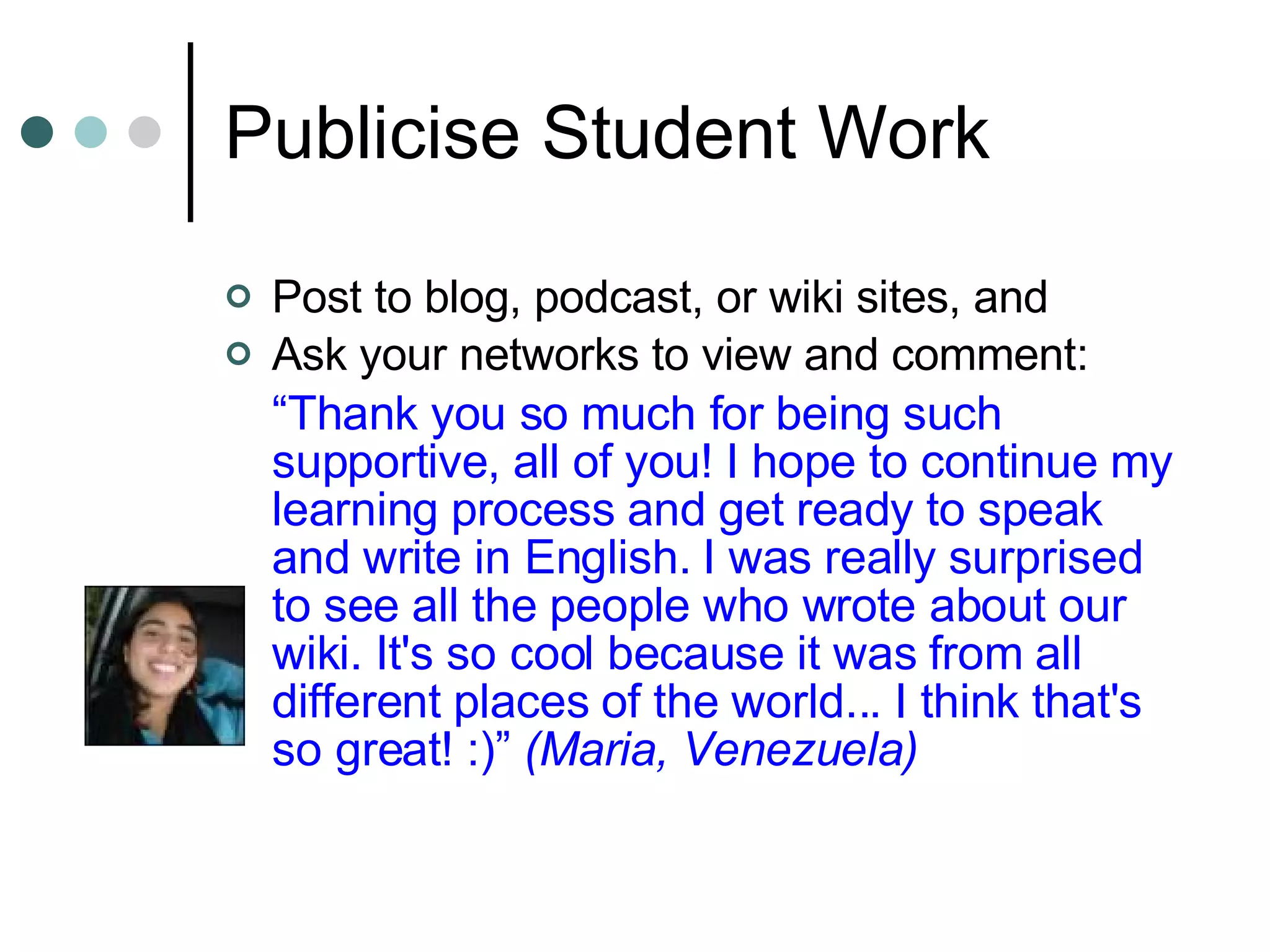 Publicise Student Work Post to blog, podcast, or wiki sites, and Ask your networks to view and comment: “ Thank you so much for being such supportive, all of you! I hope to continue my learning process and get ready to speak and write in English. I was really surprised to see all the people who wrote about our wiki. It's so cool because it was from all different places of the world... I think that's so great! :)”  (Maria, Venezuela) 