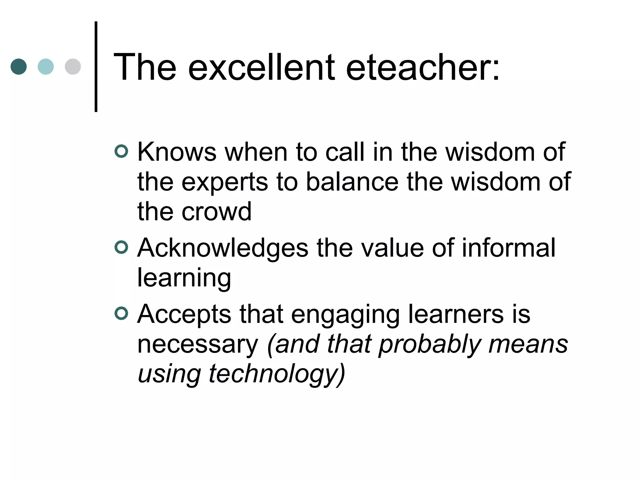 The excellent eteacher: Knows when to call in the wisdom of the experts to balance the wisdom of the crowd Acknowledges the value of informal learning Accepts that engaging learners is necessary  (and that probably means using technology) 