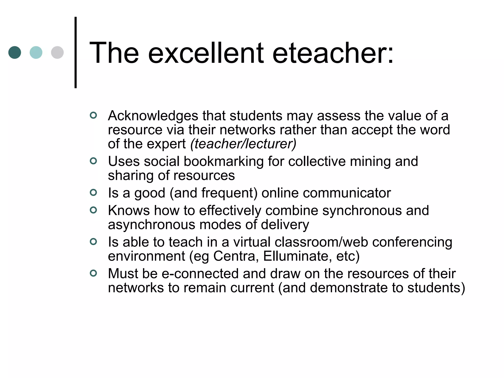 The excellent eteacher: Acknowledges that students may assess the value of a resource via their networks rather than accept the word of the expert  (teacher/lecturer) Uses social bookmarking for collective mining and sharing of resources Is a good (and frequent) online communicator Knows how to effectively combine synchronous and asynchronous modes of delivery Is able to teach in a virtual classroom/web conferencing environment (eg Centra, Elluminate, etc) Must be e-connected and draw on the resources of their networks to remain current (and demonstrate to students)  