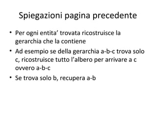Spiegazioni pagina precedente
• Per ogni entita’ trovata ricostruisce la
  gerarchia che la contiene
• Ad esempio se della gerarchia a-b-c trova solo
  c, ricostruisce tutto l’albero per arrivare a c
  ovvero a-b-c
• Se trova solo b, recupera a-b
 