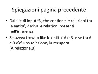 Spiegazioni pagina precedente
• Dal file di input f3, che contiene le relazioni tra
  le entita’, deriva le relazioni presenti
  nell’inferenza
• Se aveva trovato like le entita’ A e B, e se tra A
  e B c’e’ una relazione, la recupera
  (A.relaziona.B)
 
