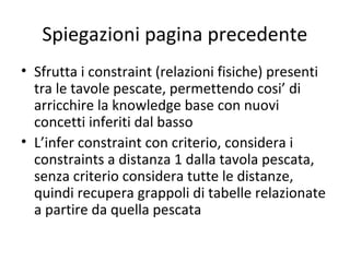 Spiegazioni pagina precedente
• Sfrutta i constraint (relazioni fisiche) presenti
  tra le tavole pescate, permettendo cosi’ di
  arricchire la knowledge base con nuovi
  concetti inferiti dal basso
• L’infer constraint con criterio, considera i
  constraints a distanza 1 dalla tavola pescata,
  senza criterio considera tutte le distanze,
  quindi recupera grappoli di tabelle relazionate
  a partire da quella pescata
 