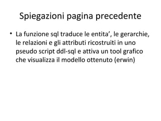 Spiegazioni pagina precedente
• La funzione sql traduce le entita’, le gerarchie,
  le relazioni e gli attributi ricostruiti in uno
  pseudo script ddl-sql e attiva un tool grafico
  che visualizza il modello ottenuto (erwin)
 
