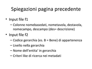 Spiegazioni pagina precedente
• Input file f1
   – Colonne nomebasedati, nometavola, destavola,
     nomecampo, descampo (des= descrizione)
• Input file f2
   – Codice gerarchia (es. B = Bene) di appartenenza
   – Livello nella gerarchia
   – Nome dell’entita’ in gerarchia
   – Criteri like di ricerca nei metadati
 