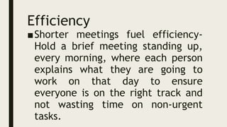 Efficiency
■Shorter meetings fuel efficiency-
Hold a brief meeting standing up,
every morning, where each person
explains what they are going to
work on that day to ensure
everyone is on the right track and
not wasting time on non-urgent
tasks.
 