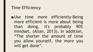 Time Efficiency
■Use time more efficiently-Being
more efficient is more about being
than doing. It's probably 90%
mindset, (Allan, 2013). In addition,
“The shorter the amount of time
you allow yourself, the more you
will get done”.
 