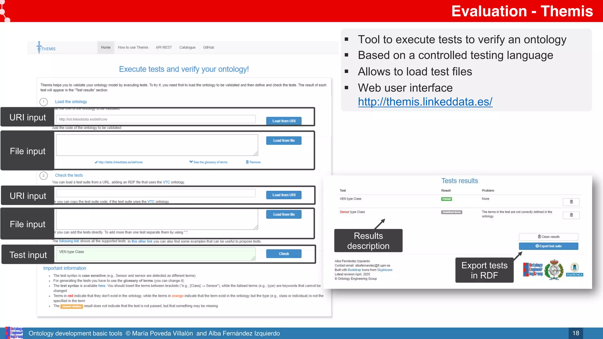 Ontology development basic tools © María Poveda Villalón and Alba Fernández Izquierdo
Evaluation - Themis
18
URI input
File input
URI input
File input
Test input
Export tests
in RDF
§ Tool to execute tests to verify an ontology
§ Based on a controlled testing language
§ Allows to load test files
§ Web user interface
http://themis.linkeddata.es/
Results
description
 