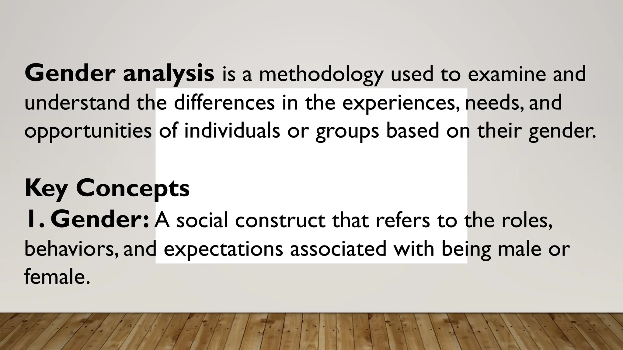 Gender analysis is a methodology used to examine and
understand the differences in the experiences, needs, and
opportunities of individuals or groups based on their gender.
Key Concepts
1. Gender: A social construct that refers to the roles,
behaviors, and expectations associated with being male or
female.
 