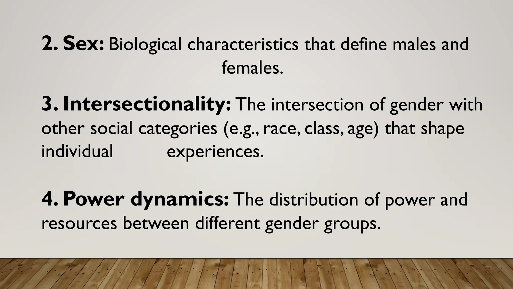 2. Sex: Biological characteristics that define males and
females.
3. Intersectionality: The intersection of gender with
other social categories (e.g., race, class, age) that shape
individual experiences.
4. Power dynamics: The distribution of power and
resources between different gender groups.
 