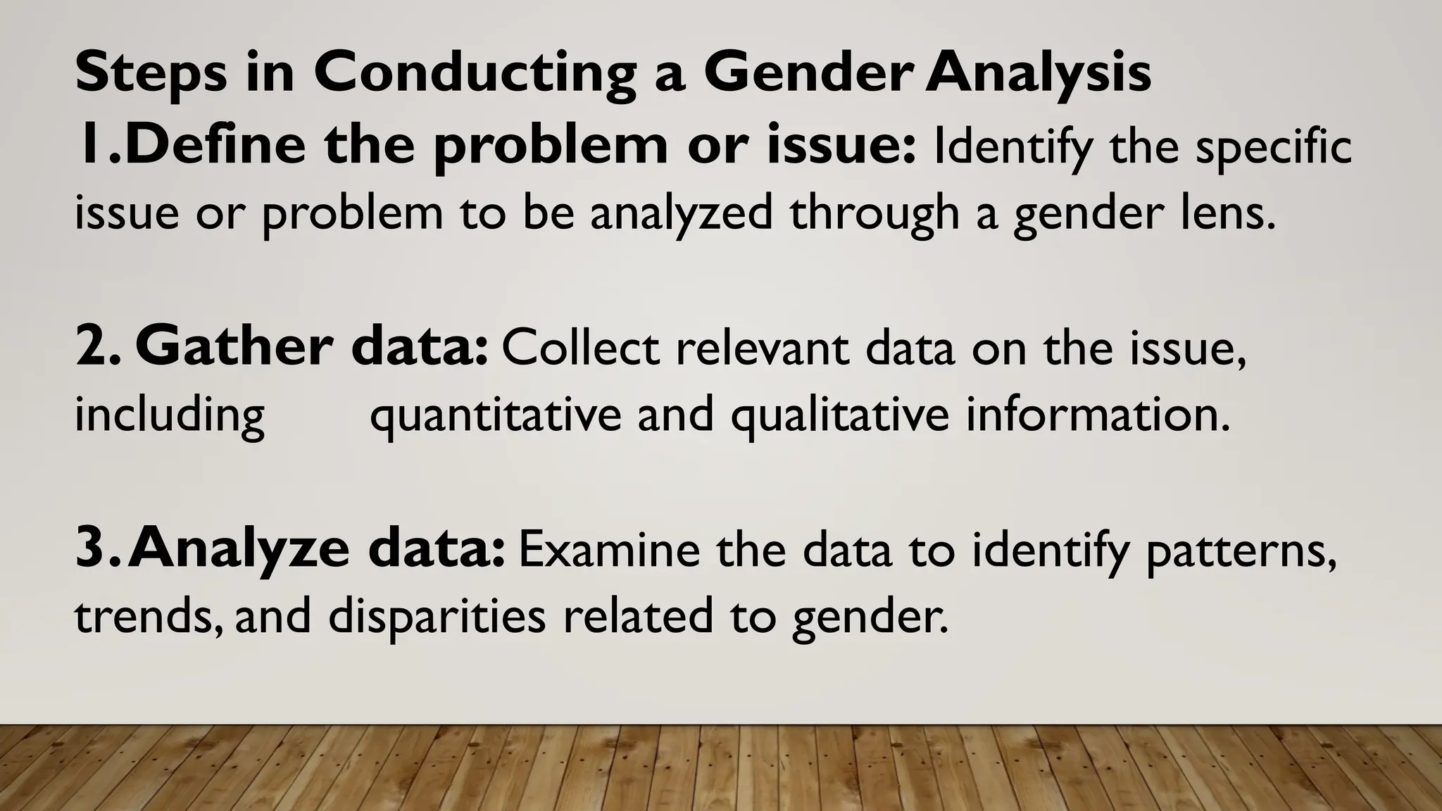 Steps in Conducting a Gender Analysis
1.Define the problem or issue: Identify the specific
issue or problem to be analyzed through a gender lens.
2. Gather data: Collect relevant data on the issue,
including quantitative and qualitative information.
3.Analyze data: Examine the data to identify patterns,
trends, and disparities related to gender.
 