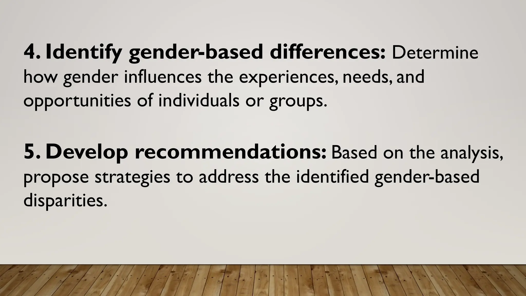 4. Identify gender-based differences: Determine
how gender influences the experiences, needs, and
opportunities of individuals or groups.
5. Develop recommendations: Based on the analysis,
propose strategies to address the identified gender-based
disparities.
 