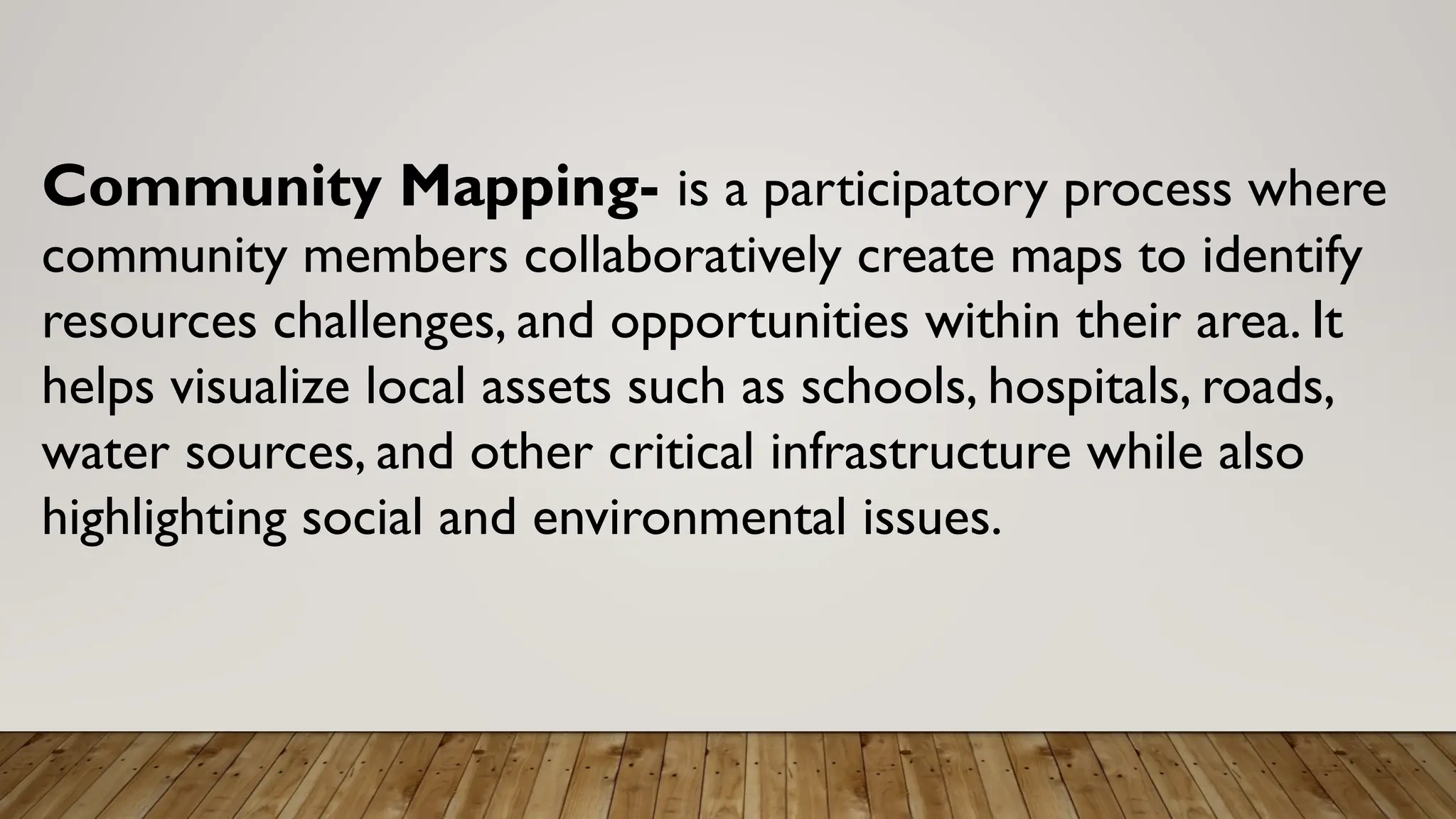 Community Mapping- is a participatory process where
community members collaboratively create maps to identify
resources challenges, and opportunities within their area. It
helps visualize local assets such as schools, hospitals, roads,
water sources, and other critical infrastructure while also
highlighting social and environmental issues.
 