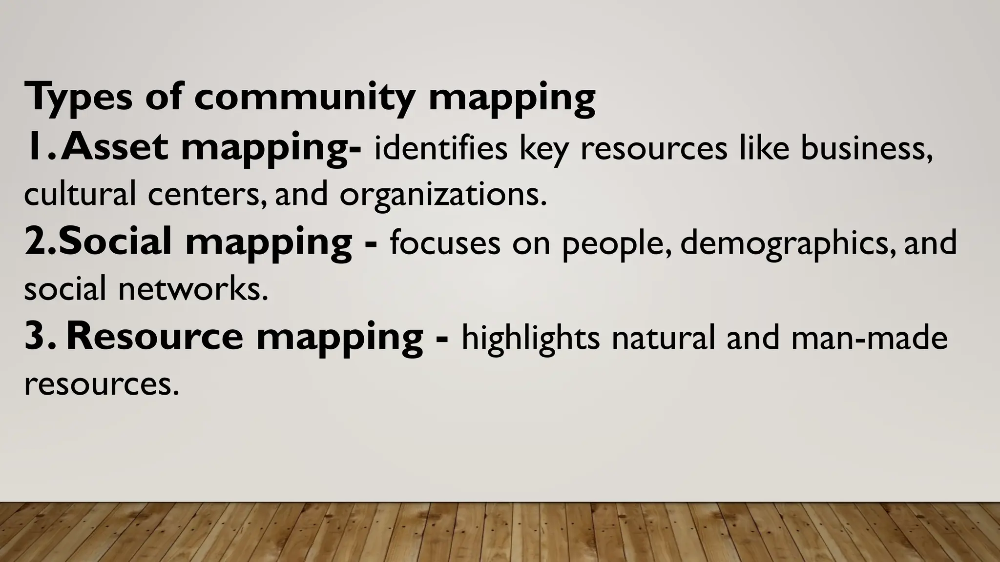 Types of community mapping
1.Asset mapping- identifies key resources like business,
cultural centers, and organizations.
2.Social mapping - focuses on people, demographics, and
social networks.
3. Resource mapping - highlights natural and man-made
resources.
 