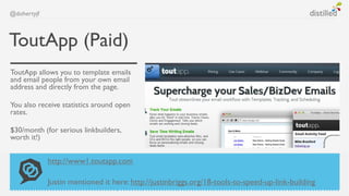 @dohertyjf



ToutApp (Paid)
ToutApp allows you to template emails
and email people from your own email
address and directly from the page.

You also receive statistics around open
rates.

$30/month (for serious linkbuilders,
worth it!)


             http://www1.toutapp.com

             Justin mentioned it here: http://justinbriggs.org/18-tools-to-speed-up-link-building
 